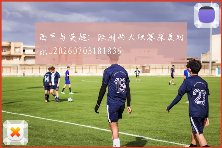 西甲与英超:欧洲两大联赛深度对比_20260703181836