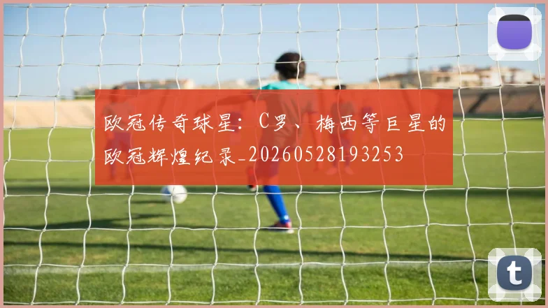 欧冠传奇球星:C罗、梅西等巨星的欧冠辉煌纪录_20260528193253