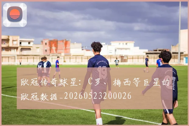 欧冠传奇球星:C罗、梅西等巨星的欧冠数据_20260523200026
