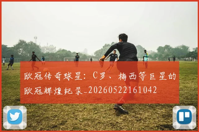 欧冠传奇球星:C罗、梅西等巨星的欧冠辉煌纪录_20260522161042