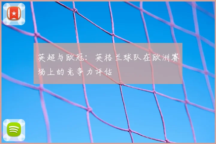 英超与欧冠：英格兰球队在欧洲赛场上的竞争力评估