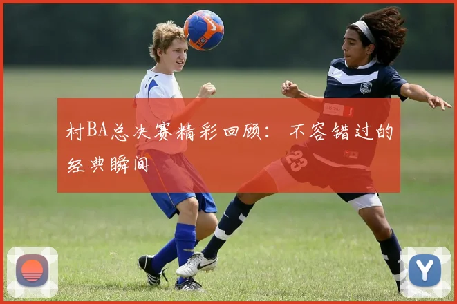 村BA总决赛精彩回顾：不容错过的经典瞬间